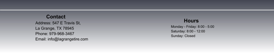 Contact  		 Address: 547 E Travis St,  La Grange, TX 78945						 Phone: 979-968-3467 Email: info@lagrangetire.com          Hours Monday - Friday: 8:00 - 5:00 Saturday: 8:00 - 12:00 Sunday: Closed